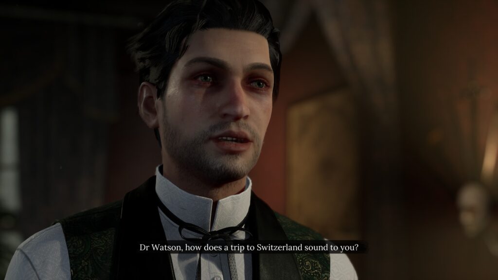 Screenshot from Sherlock Holmes: The Awakened. Sherlock looks off-right from the camera, with the caption Dr. Watson, how does a trip to Switzerland sound to you? He has reddish bruises around his eyes and a five-o-clock shadow to indicate he's having a rough time of it.